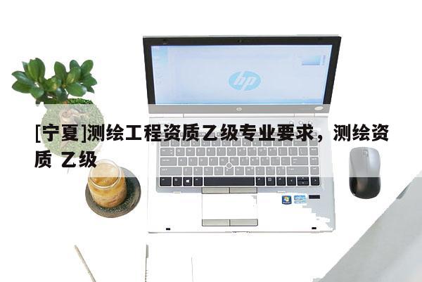 [寧夏]測繪工程資質(zhì)乙級專業(yè)要求，測繪資質(zhì) 乙級