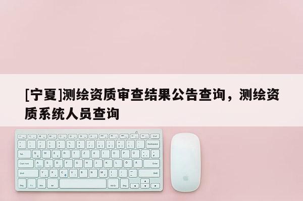 [寧夏]測繪資質(zhì)審查結(jié)果公告查詢，測繪資質(zhì)系統(tǒng)人員查詢