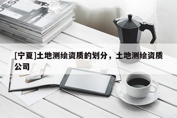 [寧夏]土地測(cè)繪資質(zhì)的劃分，土地測(cè)繪資質(zhì)公司