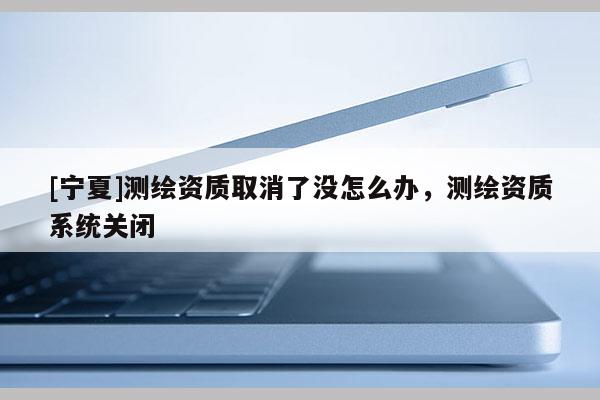 [寧夏]測(cè)繪資質(zhì)取消了沒怎么辦，測(cè)繪資質(zhì)系統(tǒng)關(guān)閉