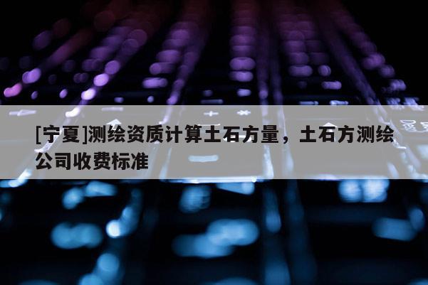 [寧夏]測繪資質(zhì)計算土石方量，土石方測繪公司收費標準
