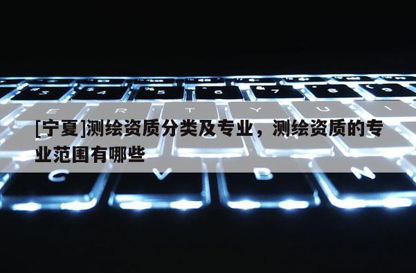 [寧夏]測(cè)繪資質(zhì)分類及專業(yè)，測(cè)繪資質(zhì)的專業(yè)范圍有哪些