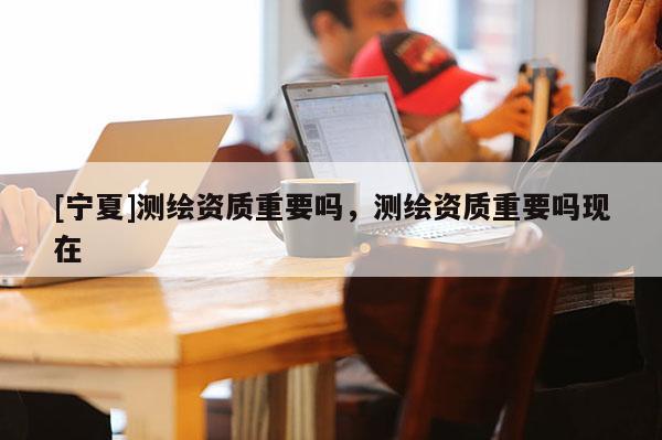 [寧夏]測(cè)繪資質(zhì)重要嗎，測(cè)繪資質(zhì)重要嗎現(xiàn)在
