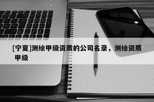 [寧夏]測繪甲級資質(zhì)的公司名錄，測繪資質(zhì) 甲級