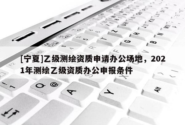 [寧夏]乙級測繪資質(zhì)申請辦公場地，2021年測繪乙級資質(zhì)辦公申報條件
