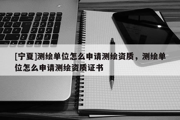 [寧夏]測繪單位怎么申請測繪資質(zhì)，測繪單位怎么申請測繪資質(zhì)證書