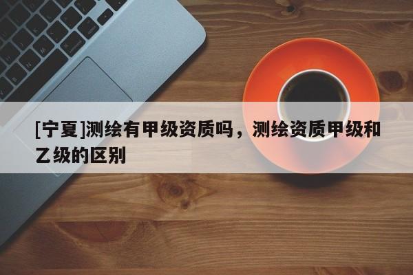 [寧夏]測繪有甲級資質(zhì)嗎，測繪資質(zhì)甲級和乙級的區(qū)別