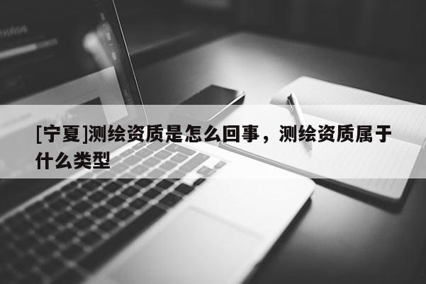[寧夏]測繪資質(zhì)是怎么回事，測繪資質(zhì)屬于什么類型
