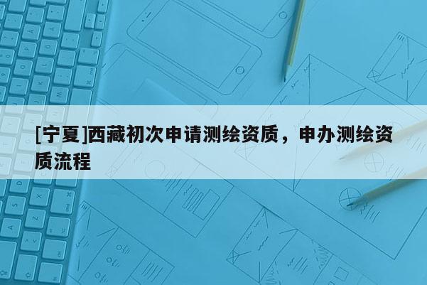 [寧夏]西藏初次申請測繪資質(zhì)，申辦測繪資質(zhì)流程