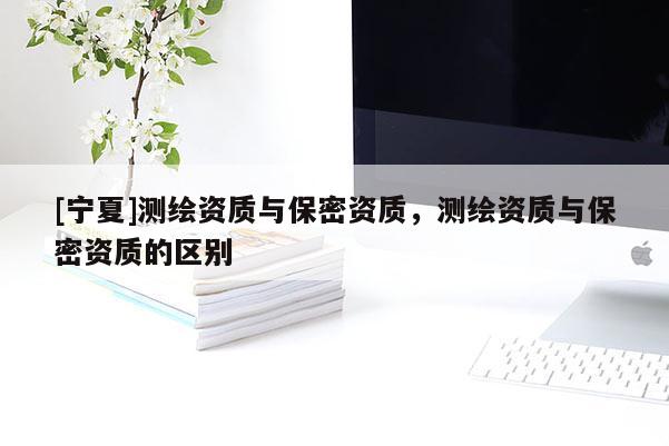 [寧夏]測繪資質(zhì)與保密資質(zhì)，測繪資質(zhì)與保密資質(zhì)的區(qū)別