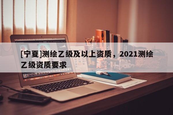 [寧夏]測(cè)繪乙級(jí)及以上資質(zhì)，2021測(cè)繪乙級(jí)資質(zhì)要求