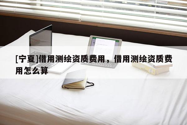[寧夏]借用測(cè)繪資質(zhì)費(fèi)用，借用測(cè)繪資質(zhì)費(fèi)用怎么算