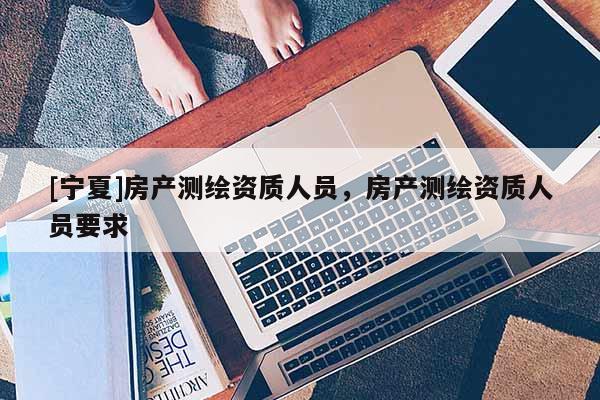 [寧夏]房產(chǎn)測(cè)繪資質(zhì)人員，房產(chǎn)測(cè)繪資質(zhì)人員要求