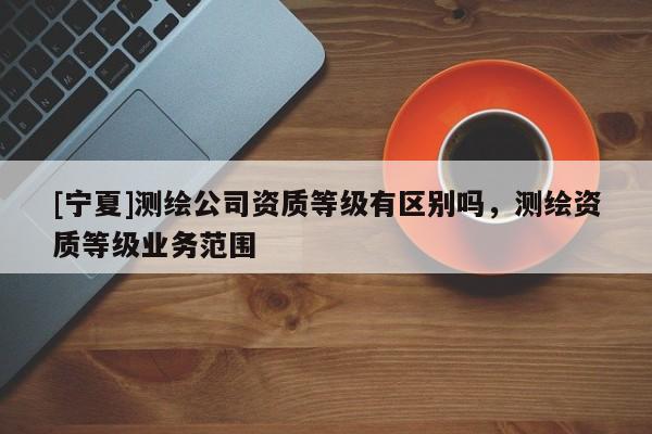 [寧夏]測(cè)繪公司資質(zhì)等級(jí)有區(qū)別嗎，測(cè)繪資質(zhì)等級(jí)業(yè)務(wù)范圍