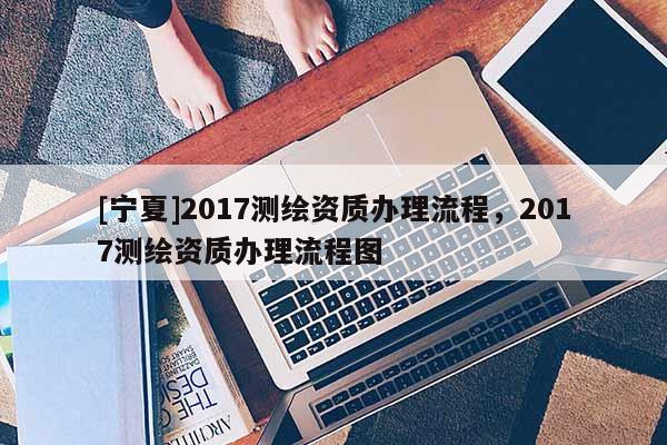 [寧夏]2017測(cè)繪資質(zhì)辦理流程，2017測(cè)繪資質(zhì)辦理流程圖