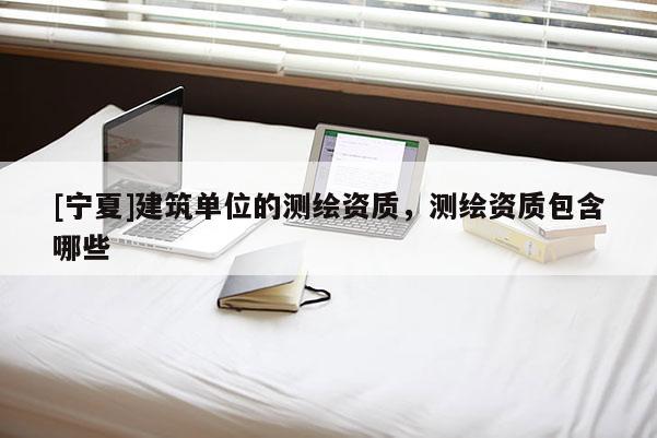 [寧夏]建筑單位的測繪資質(zhì)，測繪資質(zhì)包含哪些