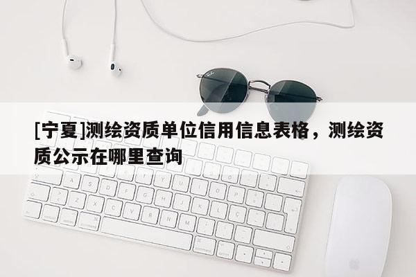 [寧夏]測(cè)繪資質(zhì)單位信用信息表格，測(cè)繪資質(zhì)公示在哪里查詢