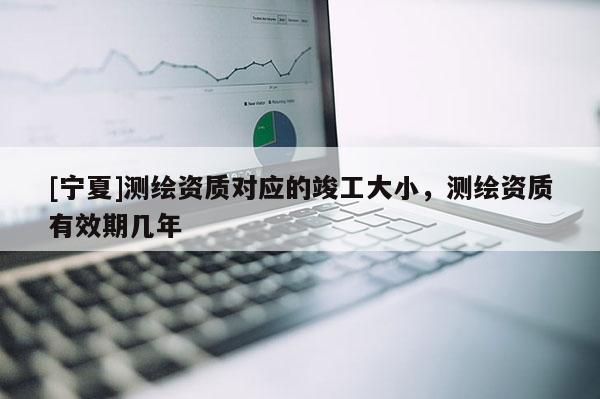 [寧夏]測繪資質(zhì)對應(yīng)的竣工大小，測繪資質(zhì)有效期幾年