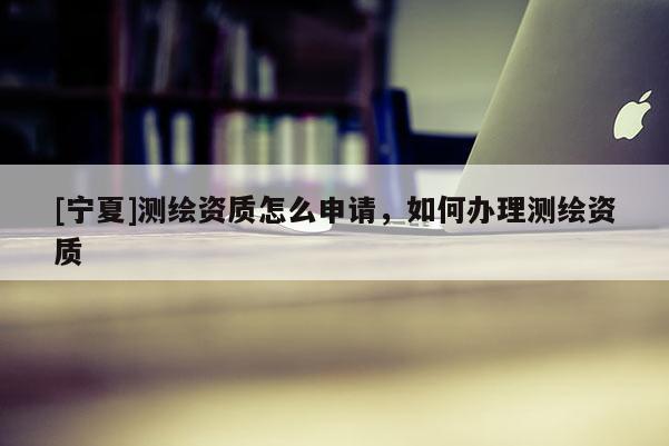[寧夏]測繪資質(zhì)怎么申請，如何辦理測繪資質(zhì)