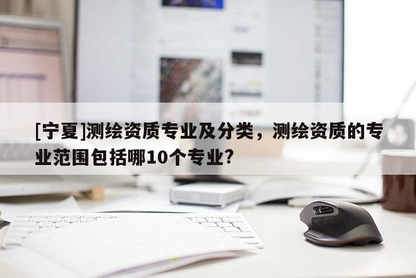 [寧夏]測(cè)繪資質(zhì)專(zhuān)業(yè)及分類(lèi)，測(cè)繪資質(zhì)的專(zhuān)業(yè)范圍包括哪10個(gè)專(zhuān)業(yè)?