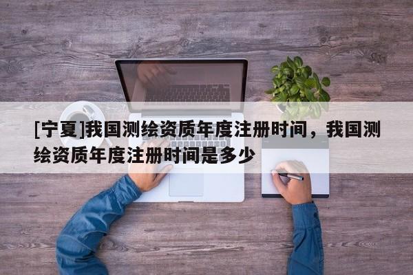 [寧夏]我國測繪資質(zhì)年度注冊時間，我國測繪資質(zhì)年度注冊時間是多少