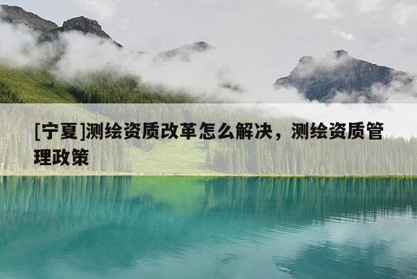 [寧夏]測繪資質(zhì)改革怎么解決，測繪資質(zhì)管理政策