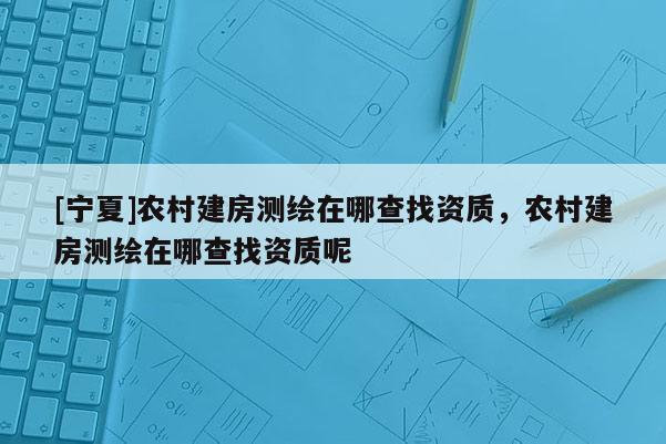 [寧夏]農(nóng)村建房測繪在哪查找資質(zhì)，農(nóng)村建房測繪在哪查找資質(zhì)呢