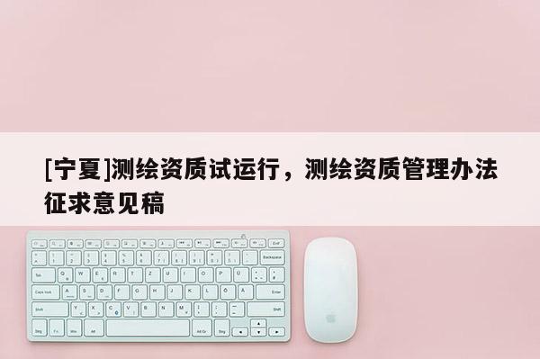 [寧夏]測繪資質(zhì)試運行，測繪資質(zhì)管理辦法征求意見稿