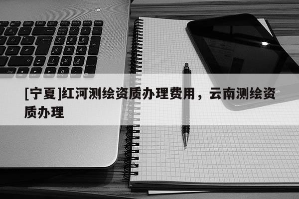 [寧夏]紅河測繪資質(zhì)辦理費用，云南測繪資質(zhì)辦理