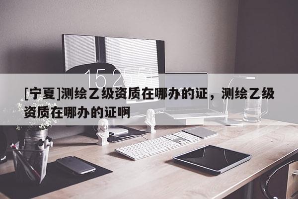 [寧夏]測繪乙級資質(zhì)在哪辦的證，測繪乙級資質(zhì)在哪辦的證啊