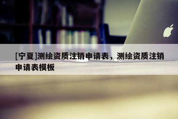 [寧夏]測繪資質(zhì)注銷申請表，測繪資質(zhì)注銷申請表模板