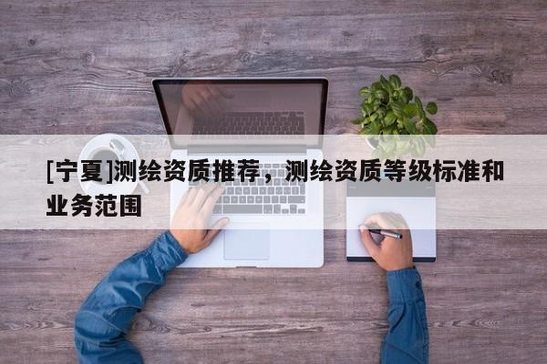 [寧夏]測繪資質(zhì)推薦，測繪資質(zhì)等級標(biāo)準(zhǔn)和業(yè)務(wù)范圍