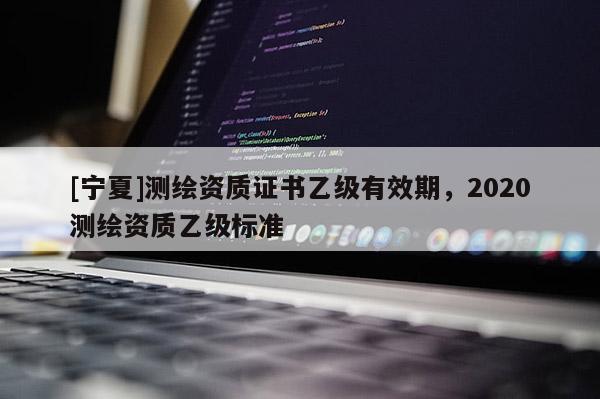 [寧夏]測繪資質(zhì)證書乙級(jí)有效期，2020測繪資質(zhì)乙級(jí)標(biāo)準(zhǔn)