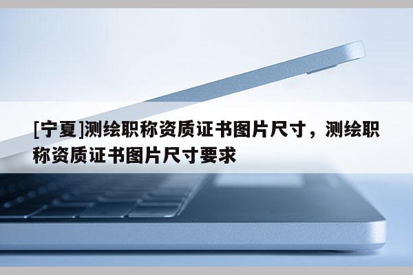 [寧夏]測繪職稱資質(zhì)證書圖片尺寸，測繪職稱資質(zhì)證書圖片尺寸要求