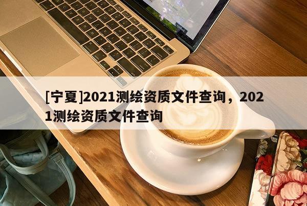 [寧夏]2021測(cè)繪資質(zhì)文件查詢，2021測(cè)繪資質(zhì)文件查詢