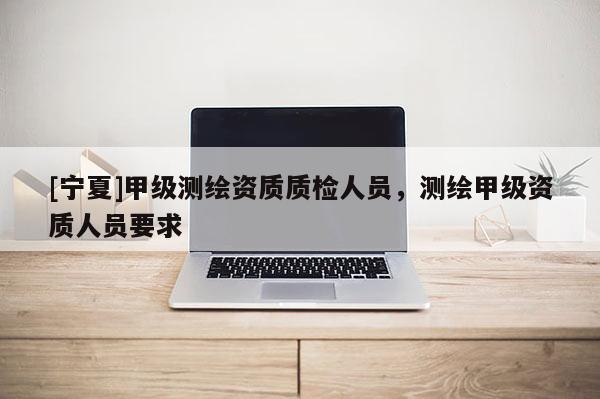 [寧夏]甲級(jí)測(cè)繪資質(zhì)質(zhì)檢人員，測(cè)繪甲級(jí)資質(zhì)人員要求
