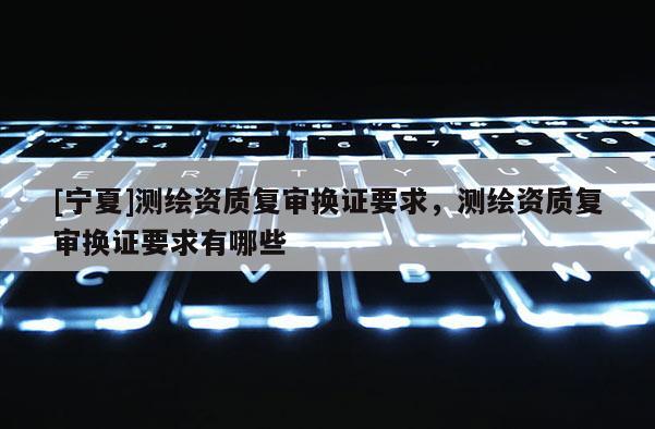 [寧夏]測繪資質復審換證要求，測繪資質復審換證要求有哪些