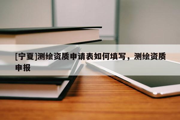 [寧夏]測(cè)繪資質(zhì)申請(qǐng)表如何填寫，測(cè)繪資質(zhì)申報(bào)