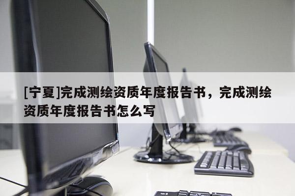 [寧夏]完成測繪資質年度報告書，完成測繪資質年度報告書怎么寫