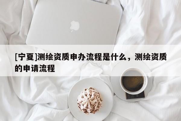 [寧夏]測(cè)繪資質(zhì)申辦流程是什么，測(cè)繪資質(zhì)的申請(qǐng)流程