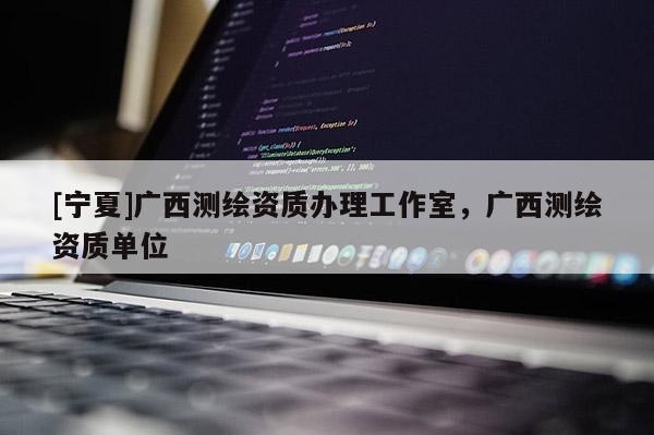 [寧夏]廣西測(cè)繪資質(zhì)辦理工作室，廣西測(cè)繪資質(zhì)單位