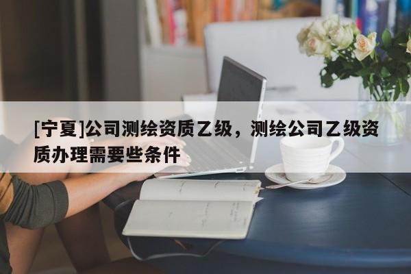 [寧夏]公司測繪資質(zhì)乙級，測繪公司乙級資質(zhì)辦理需要些條件