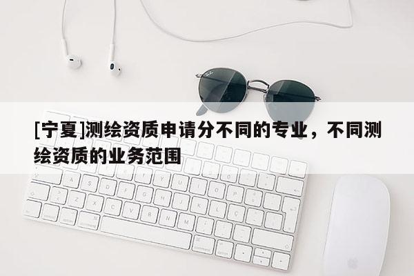[寧夏]測(cè)繪資質(zhì)申請(qǐng)分不同的專業(yè)，不同測(cè)繪資質(zhì)的業(yè)務(wù)范圍