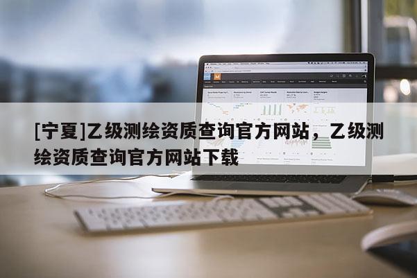 [寧夏]乙級(jí)測(cè)繪資質(zhì)查詢官方網(wǎng)站，乙級(jí)測(cè)繪資質(zhì)查詢官方網(wǎng)站下載