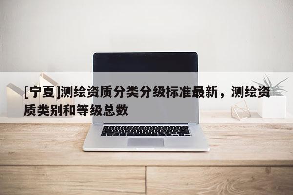 [寧夏]測(cè)繪資質(zhì)分類分級(jí)標(biāo)準(zhǔn)最新，測(cè)繪資質(zhì)類別和等級(jí)總數(shù)