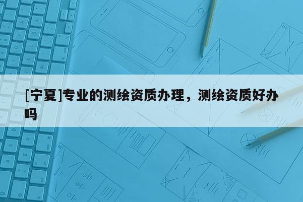 [寧夏]專業(yè)的測繪資質辦理，測繪資質好辦嗎