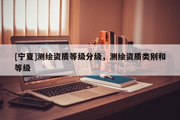 [寧夏]測繪資質(zhì)等級(jí)分級(jí)，測繪資質(zhì)類別和等級(jí)