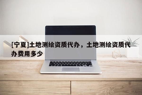 [寧夏]土地測繪資質(zhì)代辦，土地測繪資質(zhì)代辦費(fèi)用多少