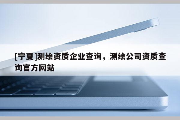 [寧夏]測繪資質(zhì)企業(yè)查詢，測繪公司資質(zhì)查詢官方網(wǎng)站