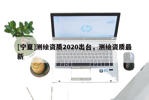 [寧夏]測繪資質(zhì)2020出臺，測繪資質(zhì)最新